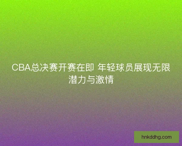 CBA总决赛开赛在即 年轻球员展现无限潜力与激情
