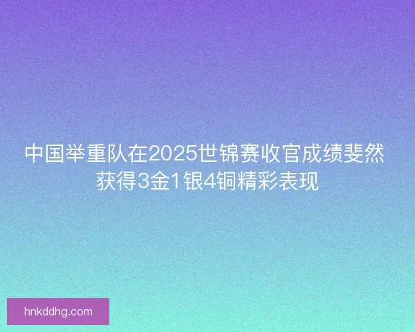 中国举重队在2025世锦赛收官成绩斐然 获得3金1银4铜精彩表现