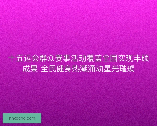 十五运会群众赛事活动覆盖全国实现丰硕成果 全民健身热潮涌动星光璀璨