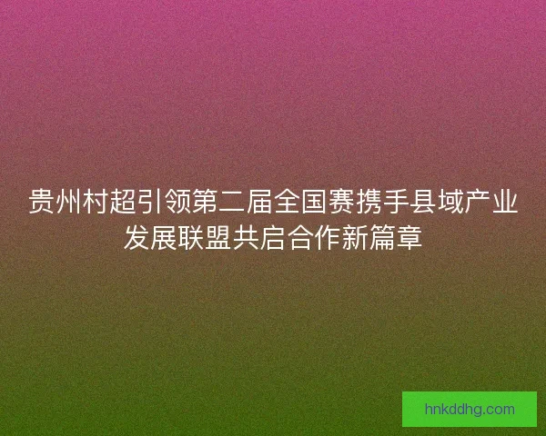 贵州村超引领第二届全国赛携手县域产业发展联盟共启合作新篇章