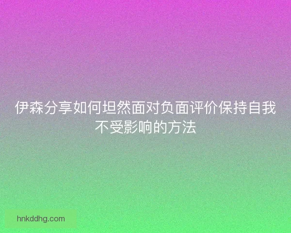 伊森分享如何坦然面对负面评价保持自我不受影响的方法