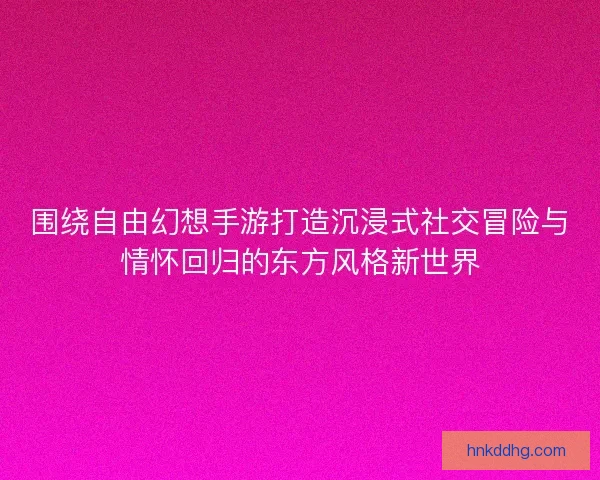 围绕自由幻想手游打造沉浸式社交冒险与情怀回归的东方风格新世界