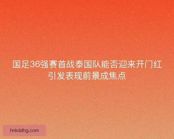 国足36强赛首战泰国队能否迎来开门红引发表现前景成焦点