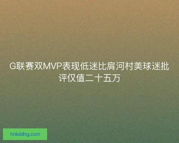 G联赛双MVP表现低迷比肩河村美球迷批评仅值二十五万